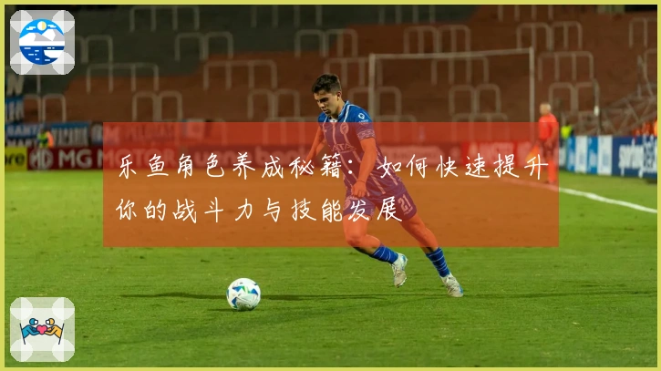 乐鱼角色养成秘籍：如何快速提升你的战斗力与技能发展