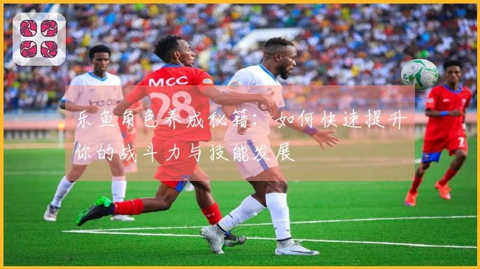 乐鱼角色养成秘籍：如何快速提升你的战斗力与技能发展