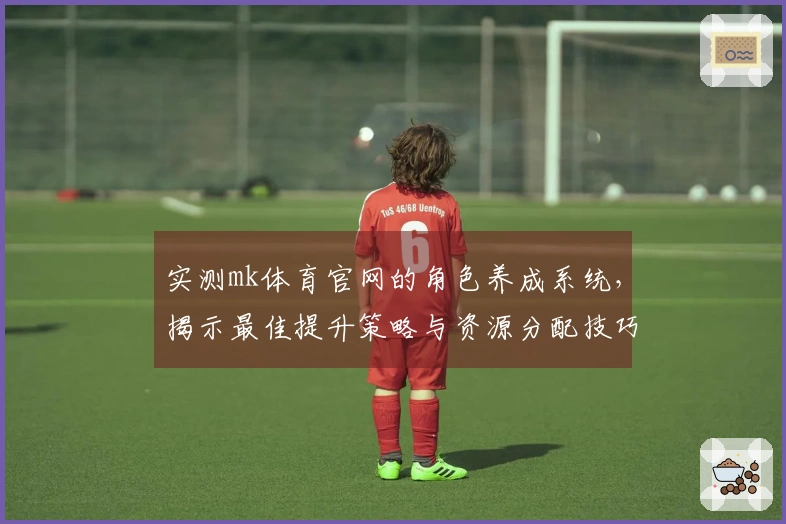 实测mk体育官网的角色养成系统，揭示最佳提升策略与资源分配技巧